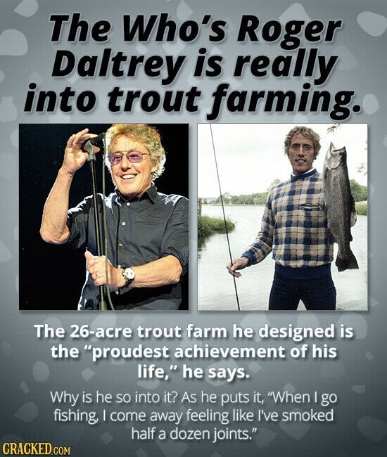 The Who's Roger Daltrey is really into trout farming. The 26-acre trout farm he designed is the proudest achievement of his life, he says. Why is he so into it? As he puts it, When I go fishing, I come away feeling like I've smoked half a dozen joints. CRACKED.COM