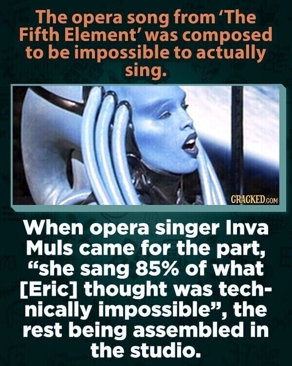 The opera song from 'The Fifth Element' was composed to be impossible to actually sing. CRACKED.COM When opera singer Inva Muls came for the part, she sang 85% of what thought was tech- nically impossible, the rest being assembled in the studio.