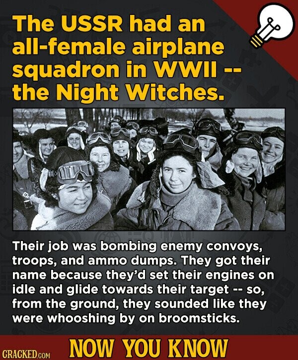The USSR had an all-female airplane squadron in WWII -- the Night Witches. Their job was bombing enemy convoys, troops, and ammo dumps. They got their name because they'd set their engines on idle and glide towards their target - so, from the ground, they sounded like they were whooshing by on broomsticks. NOW YOU KNOW CRACKED.COM
