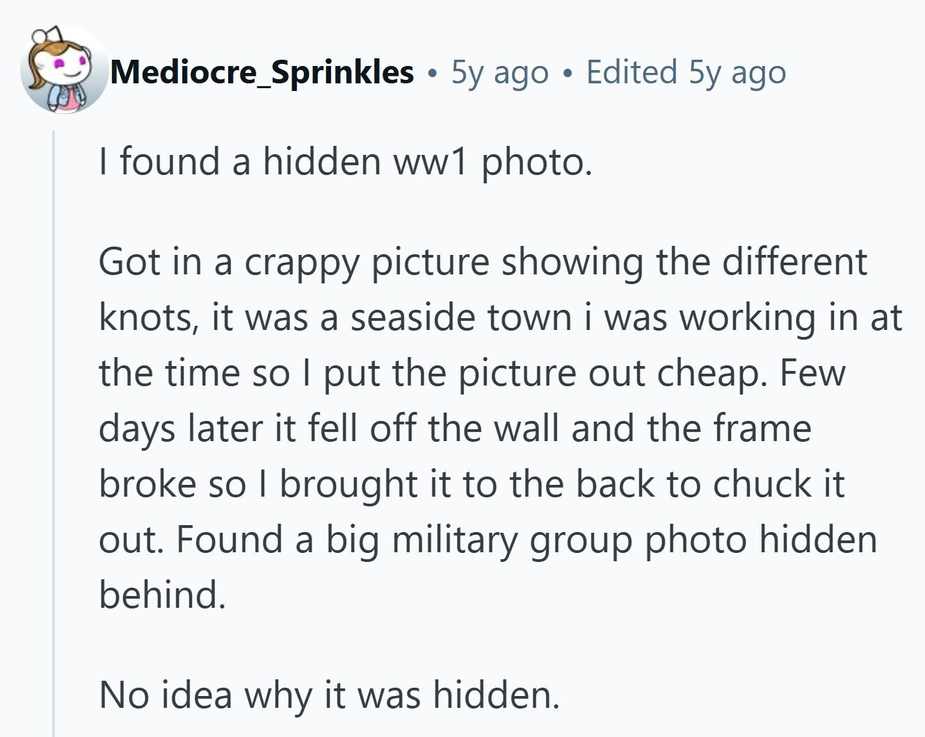 Mediocre_Sprinkles 5y ago Edited 5y ago I found a hidden ww1 photo. Got in a crappy picture showing the different knots, it was a seaside town i was working in at the time so I put the picture out cheap. Few days later it fell off the wall and the frame broke so I brought it to the back to chuck it out. Found a big military group photo hidden behind. No idea why it was hidden.