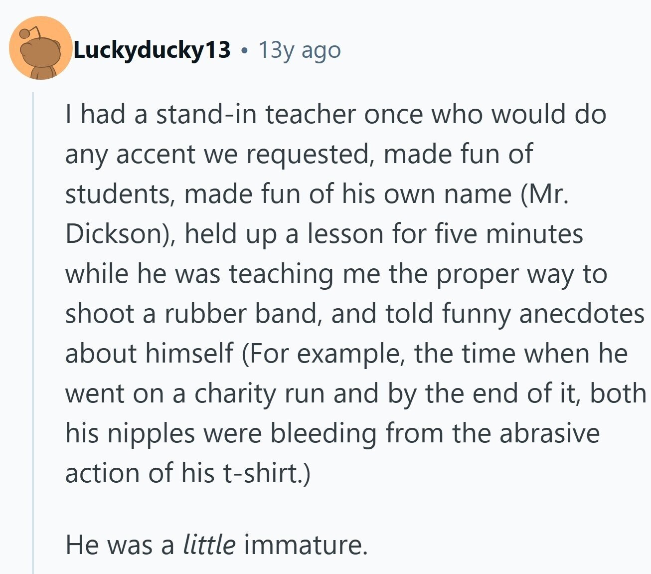 Luckyducky13 a 13y ago I had a stand-in teacher once who would do any accent we requested, made fun of students, made fun of his own name (Mr. Dickson), held up a lesson for five minutes while he was teaching me the proper way to shoot a rubber band, and told funny anecdotes about himself (For example, the time when he went on a charity run and by the end of it, both his nipples were bleeding from the abrasive action of his t-shirt.) Не was a little immature.