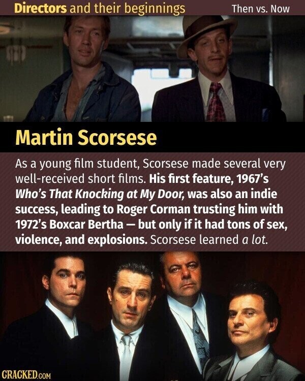 Directors and their beginnings Then vs. Now Martin Scorsese As a young film student, Scorsese made several very well-received short films. His first feature, 1967's Who's That Knocking at My Door, was also an indie success, leading to Roger Corman trusting him with 1972's Boxcar Bertha - but only if it had tons of sex, violence, and explosions. Scorsese learned a lot. CRACKED.COM