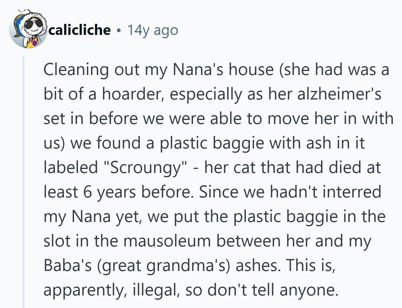 calicliche 14y ago Cleaning out my Nana's house (she had was a bit of a hoarder, especially as her alzheimer's set in before we were able to move her in with us) we found a plastic baggie with ash in it labeled Scroungy - her cat that had died at least 6 years before. Since we hadn't interred my Nana yet, we put the plastic baggie in the slot in the mausoleum between her and my Baba's (great grandma's) ashes. This is, apparently, illegal, so don't tell anyone. 