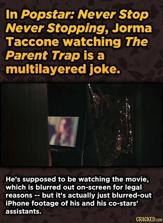 In Popstar: Never Stop Never Stopping, Jorma Taccone watching The Parent Trap is a multilayered joke. He's supposed to be watching the movie, which is blurred out on-screen for legal reasons -- but it's actually just blurred-out iPhone footage of his and his co-stars' assistants. CRACKED.COM