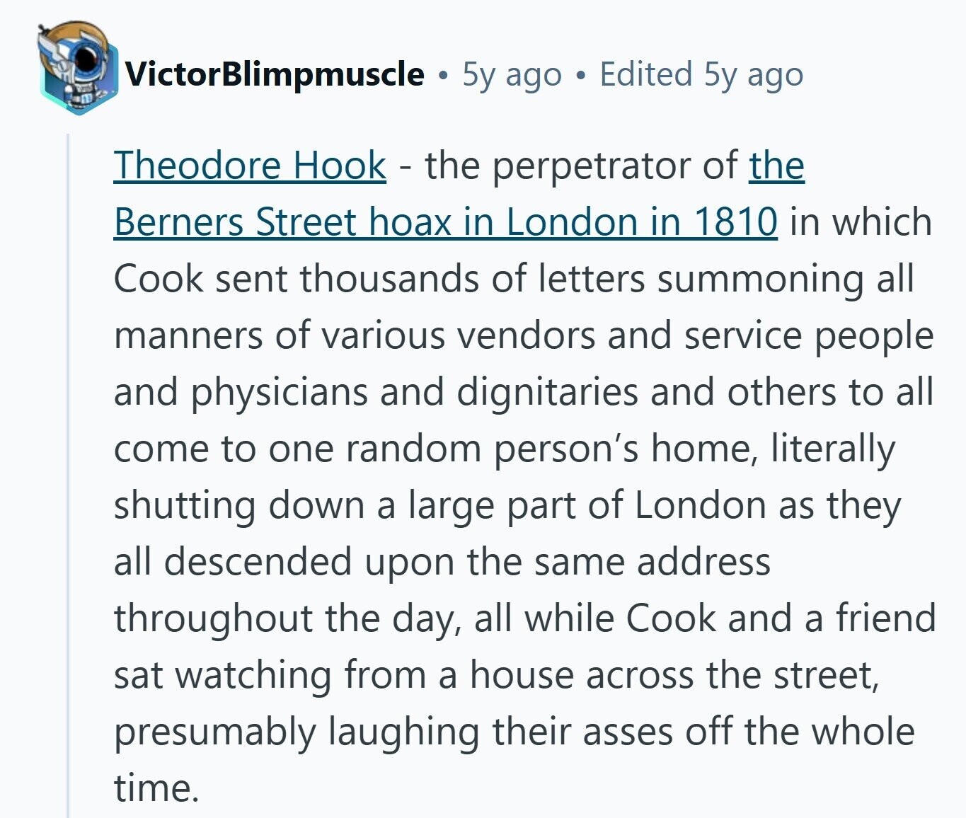 VictorBlimpmuscle 5y ago Edited 5y ago Theodore Hook - the perpetrator of the Berners Street hoax in London in 1810 in which Cook sent thousands of letters summoning all manners of various vendors and service people and physicians and dignitaries and others to all come to one random person's home, literally shutting down a large part of London as they all descended upon the same address throughout the day, all while Cook and a friend sat watching from a house across the street, presumably laughing their asses off the whole time.
