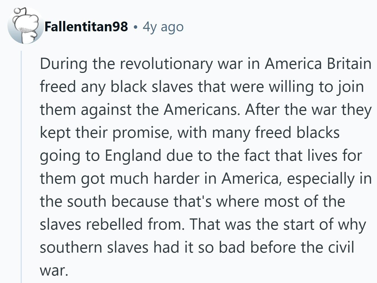 Fallentitan98 4y ago During the revolutionary war in America Britain freed any black slaves that were willing to join them against the Americans. After the war they kept their promise, with many freed blacks going to England due to the fact that lives for them got much harder in America, especially in the south because that's where most of the slaves rebelled from. That was the start of why southern slaves had it so bad before the civil war. 