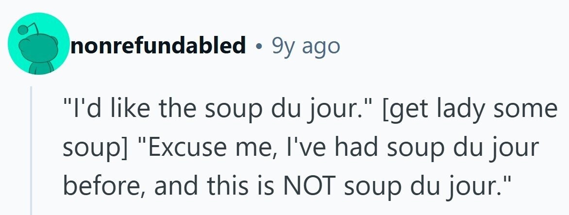 nonrefundabled . 9y ago I'd like the soup du jour.  Excuse me, I've had soup du jour before, and this is NOT soup du jour. 