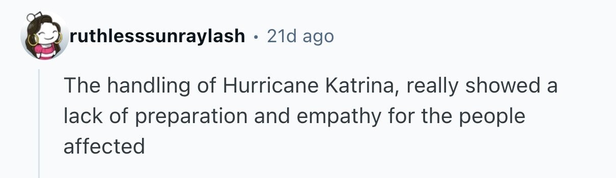 ruthlesssunraylash . 21d ago The handling of Hurricane Katrina, really showed a lack of preparation and empathy for the people affected 