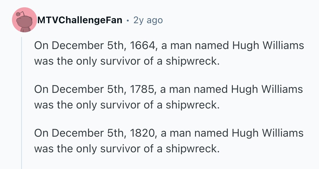 MTVChallengeFan . 2y ago On December 5th, 1664, a man named Hugh Williams was the only survivor of a shipwreck. On December 5th, 1785, a man named Hugh Williams was the only survivor of a shipwreck. On December 5th, 1820, a man named Hugh Williams was the only survivor of a shipwreck. 