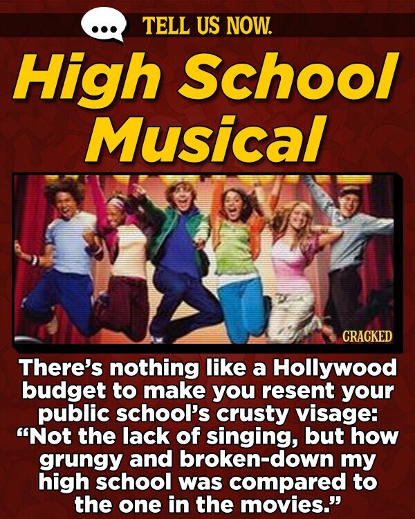 TELL US NOW. High School Musical CRACKED There's nothing like a Hollywood budget to make you resent your public school's crusty visage: Not the lack of singing, but how grungy and broken-down my high school was compared to the one in the movies.