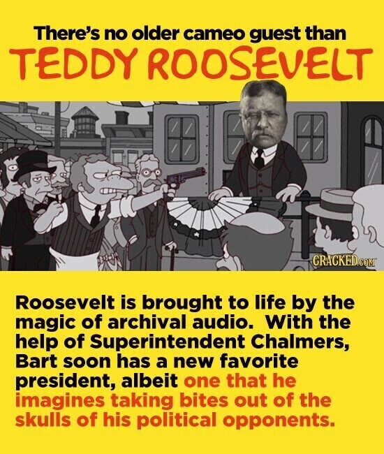 There's no older cameo guest than TEDDY ROOSEVELT CRACKED.COM Roosevelt is brought to life by the magic of archival audio. With the help of Superintendent Chalmers, Bart soon has a new favorite president, albeit one that he imagines taking bites out of the skulls of his political opponents.