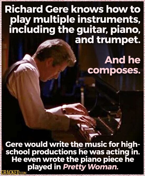 Richard Gere knows how to play multiple instruments, including the guitar, piano, and trumpet. And he composes. Gere would write the music for high- school productions he was acting in. Не even wrote the piano piece he played in Pretty Woman. CRACKED.COM