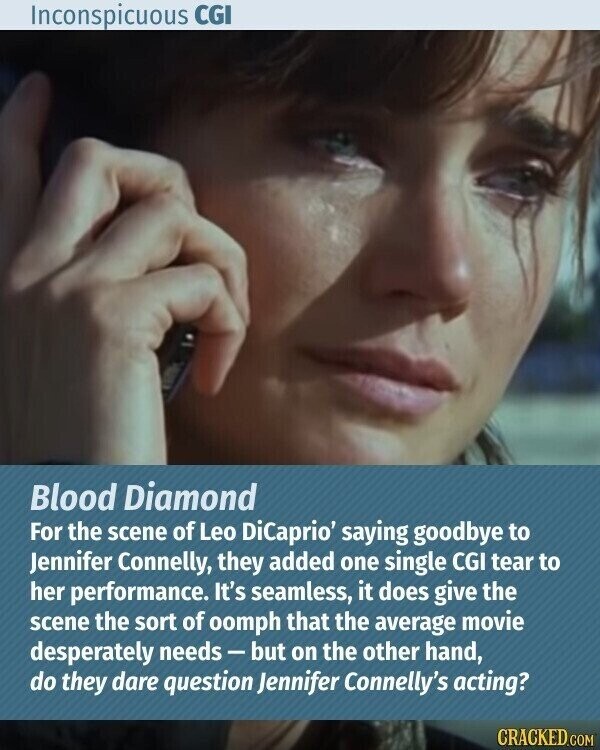 Inconspicuous CGI Blood Diamond For the scene of Leo DiCaprio' saying goodbye to Jennifer Connelly, they added one single CGI tear to her performance. It's seamless, it does give the scene the sort of oomph that the average movie desperately needs-but on the other hand, do they dare question Jennifer Connelly's acting? CRACKED.COM