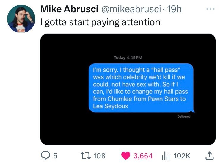 Mike Abrusci @mikeabrusci 19h I gotta start paying attention Today 4:49 PM I'm sorry. I thought a hall pass was which celebrity we'd kill if we could, not have sex with. So if I can, I'd like to change my hall pass from Chumlee from Pawn Stars to Lea Seydoux Delivered 5 108 3,664 102K 