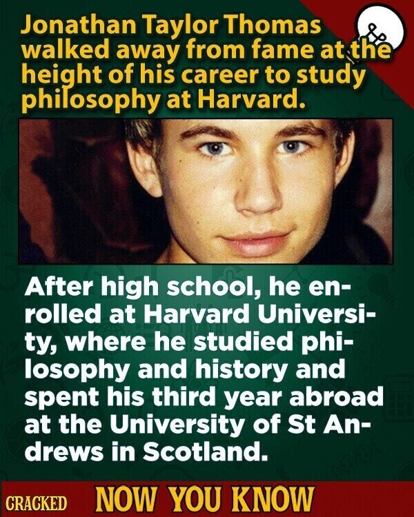 Jonathan Taylor Thomas walked away from fame at the height of his career to study philosophy at Harvard. After high school, he en- rolled at Harvard Universi- ty, where he studied phi- losophy and history and spent his third year abroad at the University of St An- drews in Scotland. CRACKED NOW YOU KNOW