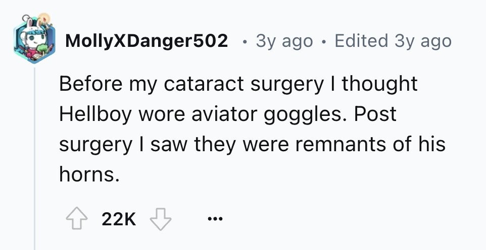 MollyXDanger502 . 3y ago . Edited 3y ago Before my cataract surgery I thought Hellboy wore aviator goggles. Post surgery I saw they were remnants of his horns. 22K ...