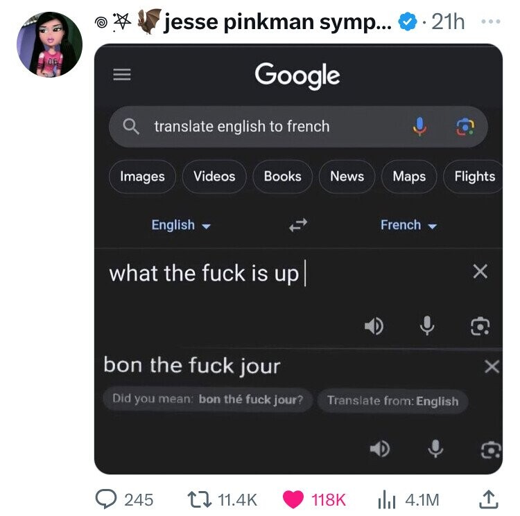 e jesse pinkman symp... 21h ... 06 Google translate english to french Images Videos Books News Maps Flights English French what the fuck is up X bon the fuck jour x Did you mean: bon thé fuck jour? Translate from: English 245 11.4K 118K 4.1M