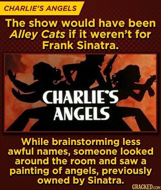 CHARLIE'S ANGELS The show would have been Alley Cats if it weren't for Frank Sinatra. CHARLIE'S ANGELS While brainstorming less awful names, someone looked around the room and saw a painting of angels, previously owned by Sinatra. CRACKED.COM