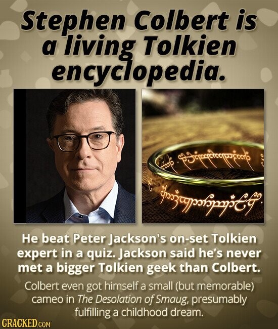 Stephen Colbert is a living Tolkien encyclopedia. ccorts Не beat Peter Jackson's on-set Tolkien expert in a quiz. Jackson said he's never met a bigger Tolkien geek than Colbert. Colbert even got himself a small (but memorable) cameo in The Desolation of Smaug, presumably fulfilling a childhood dream. CRACKED.COM