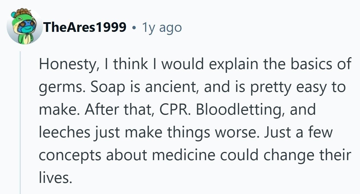 TheAres1999 . 1y ago Honesty, I think | would explain the basics of germs. Soap is ancient, and is pretty easy to make. After that, CPR. Bloodletting, and leeches just make things worse. Just a few concepts about medicine could change their lives.