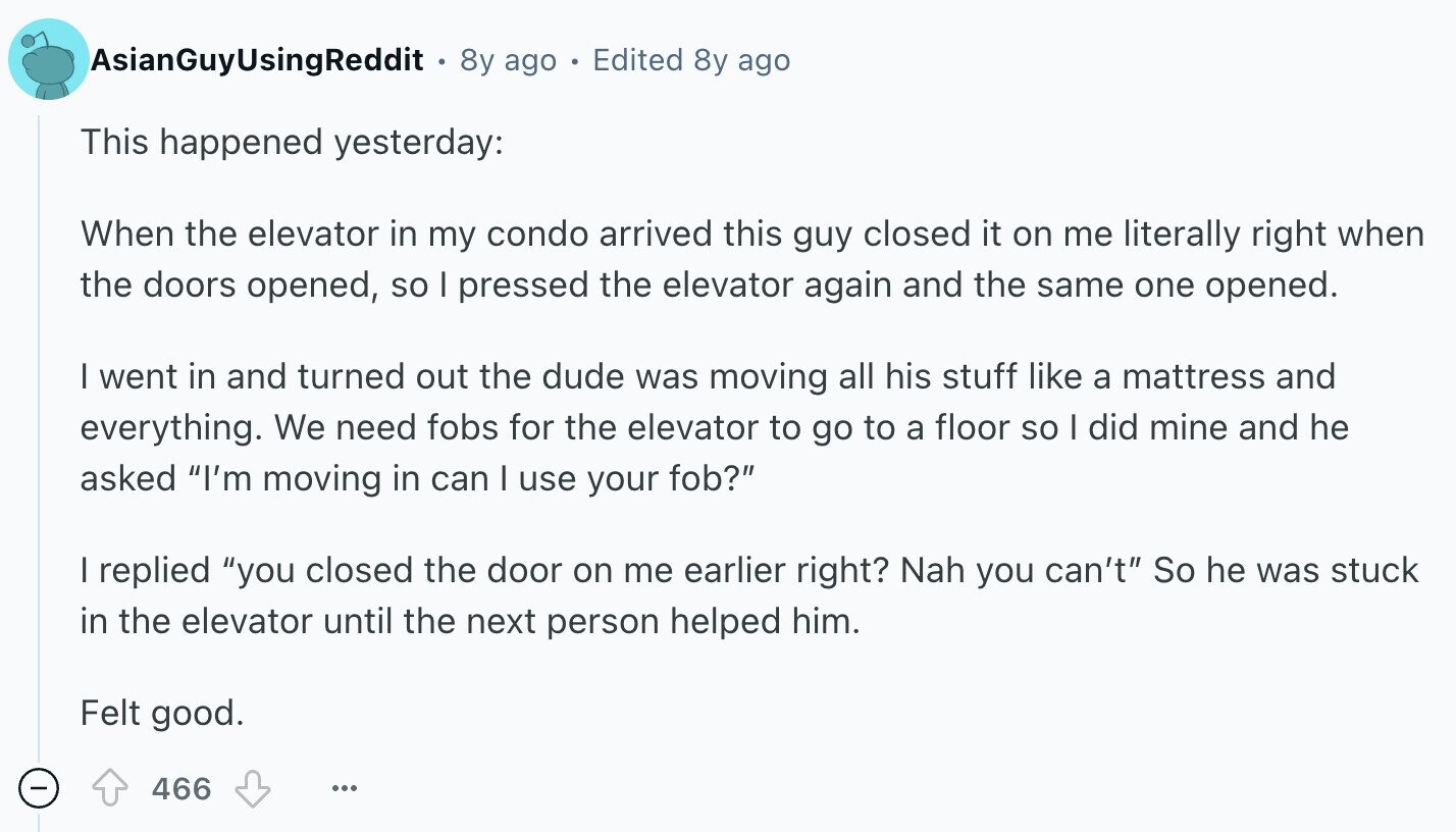 AsianGuyUsingReddit 8y ago Edited 8y ago This happened yesterday: When the elevator in my condo arrived this guy closed it on me literally right when the doors opened, so I pressed the elevator again and the same one opened. I went in and turned out the dude was moving all his stuff like a mattress and everything. We need fobs for the elevator to go to a floor so I did mine and he asked I'm moving in can I use your fob? I replied you closed the door on me earlier right? Nah you can't So he was stuck