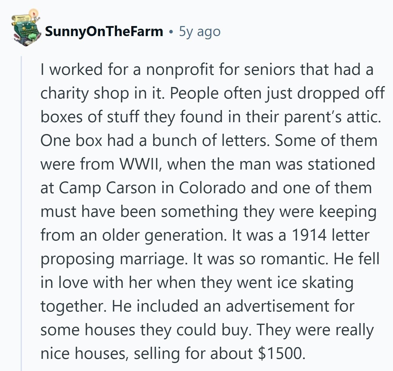 SunnyOnTheFarm 5y ago I worked for a nonprofit for seniors that had a charity shop in it. People often just dropped off boxes of stuff they found in their parent's attic. One box had a bunch of letters. Some of them were from WWII, when the man was stationed at Camp Carson in Colorado and one of them must have been something they were keeping from an older generation. It was a 1914 letter proposing marriage. It was so romantic. Не fell in love with her when they went ice skating together. Не included an advertisement for some houses they