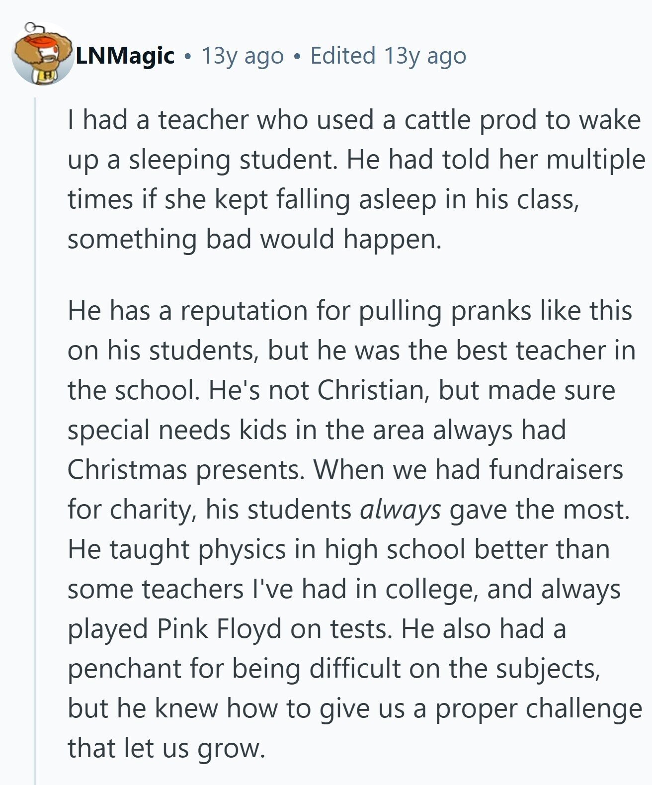 LNMagic 13y ago Edited 13y ago H I had a teacher who used a cattle prod to wake up a sleeping student. Не had told her multiple times if she kept falling asleep in his class, something bad would happen. Не has a reputation for pulling pranks like this on his students, but he was the best teacher in the school. He's not Christian, but made sure special needs kids in the area always had Christmas presents. When we had fundraisers for charity, his students always gave the most. Не taught physics in high school better than some teachers I've