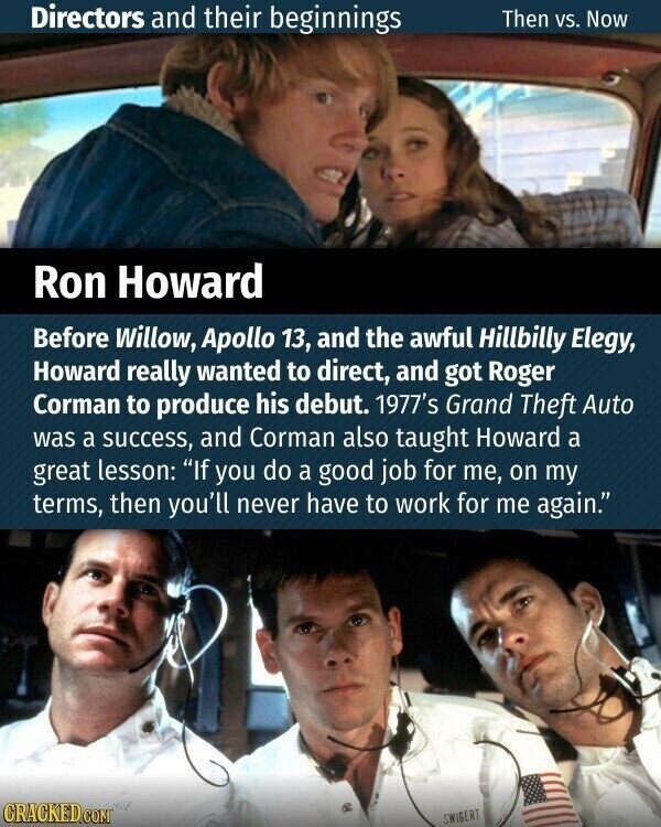 Directors and their beginnings Then vs. Now Ron Howard Before Willow, Apollo 13, and the awful Hillbilly Elegy, Howard really wanted to direct, and got Roger Corman to produce his debut. 1977's Grand Theft Auto was a success, and Corman also taught Howard a great lesson: If you do a good job for me, on my terms, then you'll never have to work for me again. CRACKED.COM SWIGERT