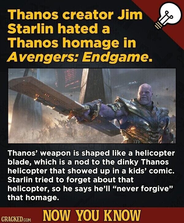 Thanos creator Jim Starlin hated a Thanos homage in Avengers: Endgame. Thanos' weapon is shaped like a helicopter blade, which is a nod to the dinky Thanos helicopter that showed up in a kids' comic. Starlin tried to forget about that helicopter, so he says he'll never forgive that homage. NOW YOU KNOW CRACKED.COM