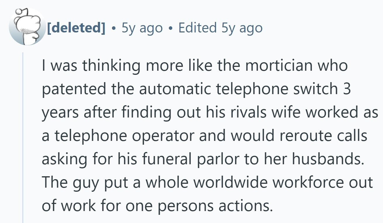 . 5y ago de Edited 5y ago I was thinking more like the mortician who patented the automatic telephone switch 3 years after finding out his rivals wife worked as a telephone operator and would reroute calls asking for his funeral parlor to her husbands. The guy put a whole worldwide workforce out of work for one persons actions.