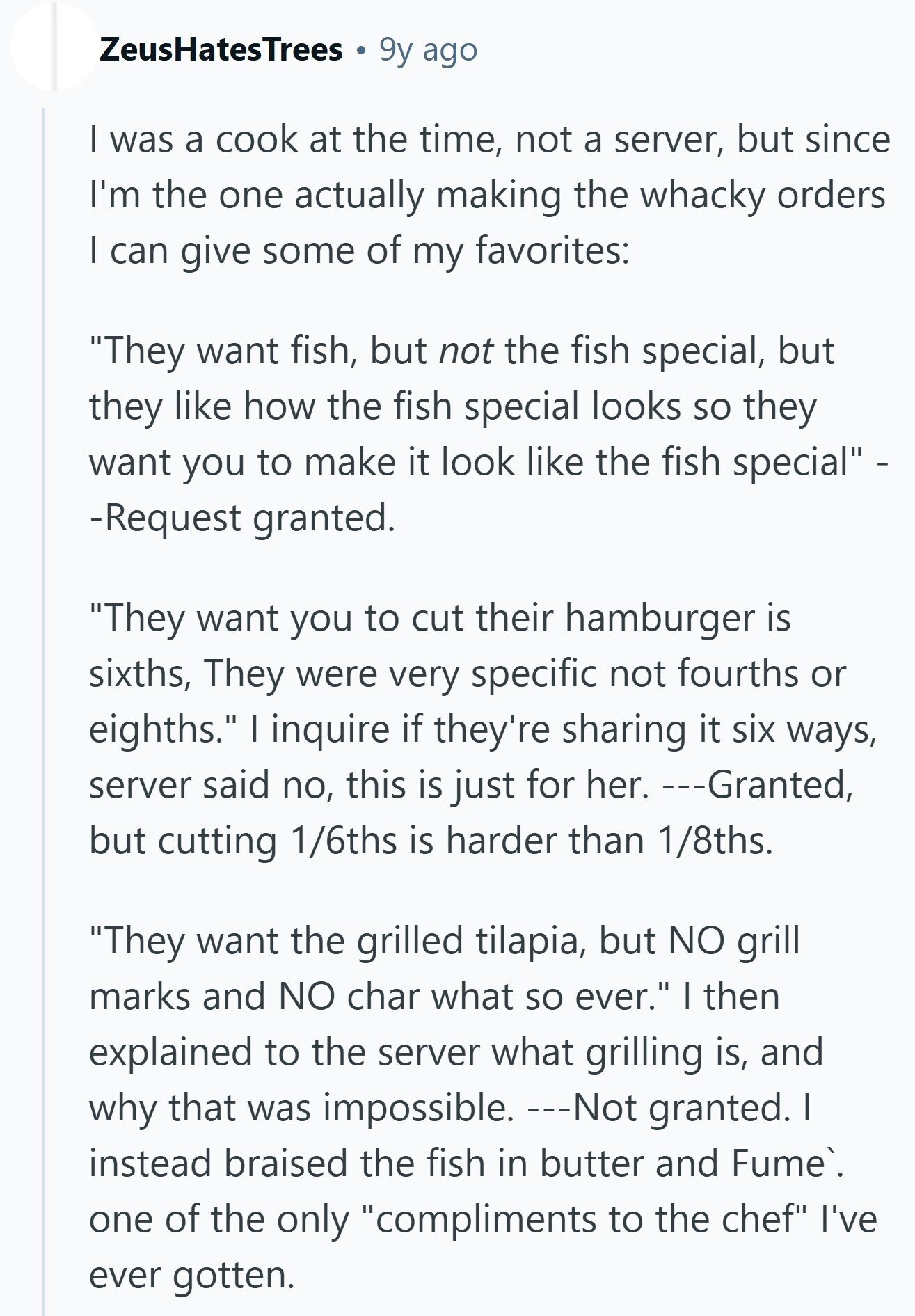 ZeusHatesTrees 9y ago I was a cook at the time, not a server, but since I'm the one actually making the whacky orders I can give some of my favorites: They want fish, but not the fish special, but they like how the fish special looks so they want you to make it look like the fish special - -Request granted. They want you to cut their hamburger is sixths, They were very specific not fourths or eighths. I inquire if they're sharing it six ways, server said no, this is just for her. ---Granted, but cutting 1/6ths is harder than 