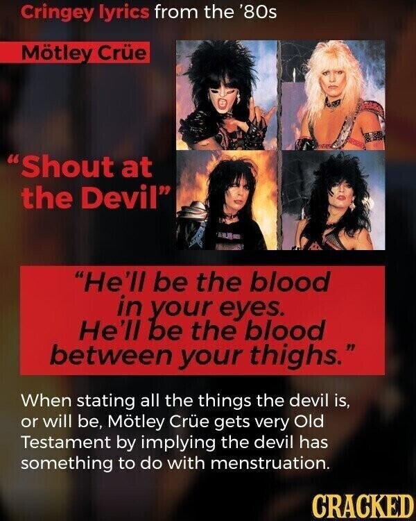 Cringey lyrics from the '80s Mötley Crüe Shout at the Devil He'll be the blood in your eyes. He'll be the blood between your thighs. When stating all the things the devil is, or will be, Mötley Crüe gets very Old Testament by implying the devil has something to do with menstruation. CRACKED