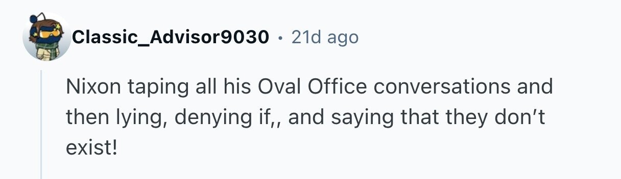Classic_Advisor9030 . 21d ago Nixon taping all his Oval Office conversations and then lying, denying if,, and saying that they don't exist! 
