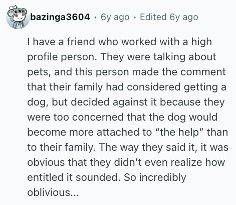 bazinga3604 . 6y ago . Edited 6y ago I have a friend who worked with a high profile person. They were talking about pets, and this person made the comment that their family had considered getting a dog, but decided against it because they were too concerned that the dog would become more attached to the help than to their family. The way they said it, it was obvious that they didn't even realize how entitled it sounded. So incredibly oblivious... 