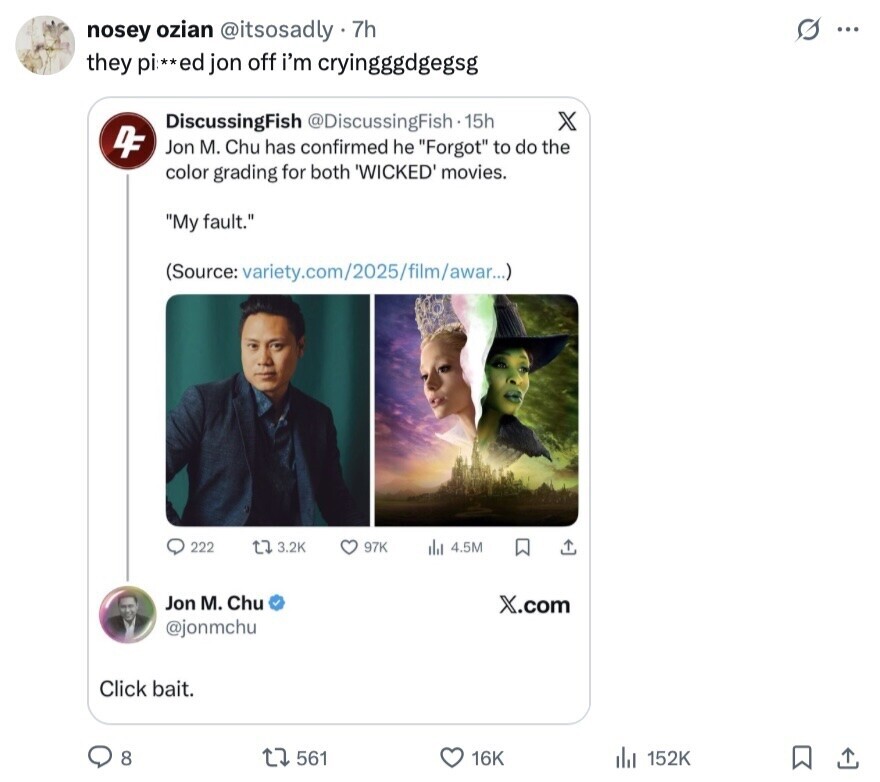 s ... nosey ozian @itsosadly - 7h they pi **ed jon off i'm cryingggdgegsg DiscussingFish @DiscussingFish - 15h X 4F Jon M. Chu has confirmed he Forgot to do the color grading for both 'WICKED' movies. My fault. (Source: variety.com/2025/film/awar...) 222 J 3.2K 97K 4.5M Jon M. Chu X.com @jonmchu Click bait. 8 561 16K 152K 