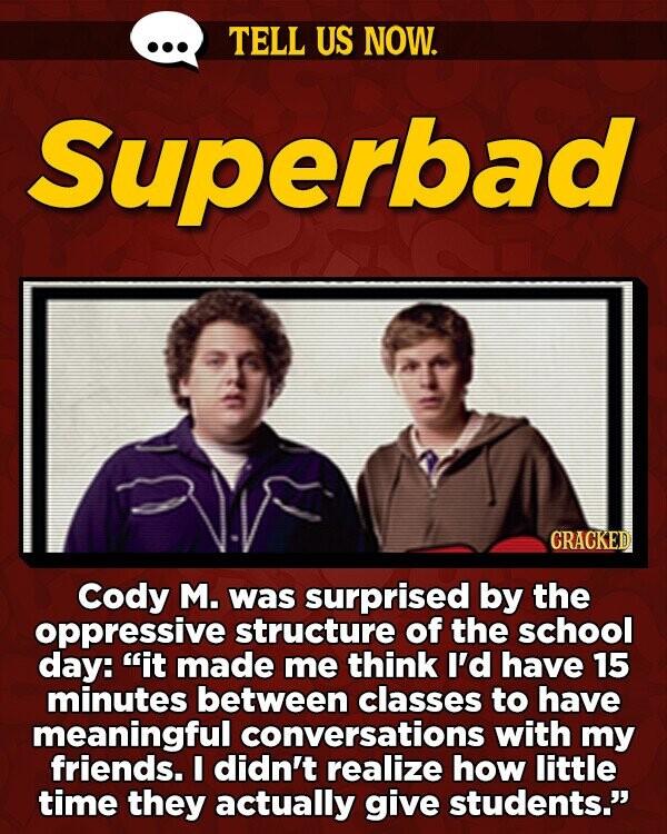 TELL US NOW. Superbad CRACKED Cody M. was surprised by the oppressive structure of the school day: it made me think I'd have 15 minutes between classes to have meaningful conversations with my friends. I didn't realize how little time they actually give students.