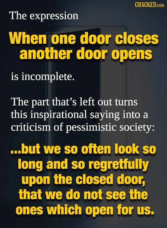 CRACKED.COM The expression When one door closes another door opens is incomplete. The part that's left out turns this inspirational saying into a criticism of pessimistic society: ...but we so often look so long and so regretfully upon the closed door, that we do not see the ones which open for us.