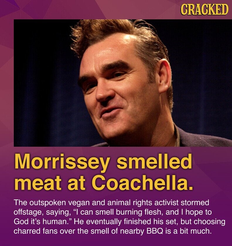 CRACKED Morrissey smelled meat at Coachella. The outspoken vegan and animal rights activist stormed offstage, saying, I can smell burning flesh, and I hope to God it's human. Не eventually finished his set, but choosing charred fans over the smell of nearby BBQ is a bit much.