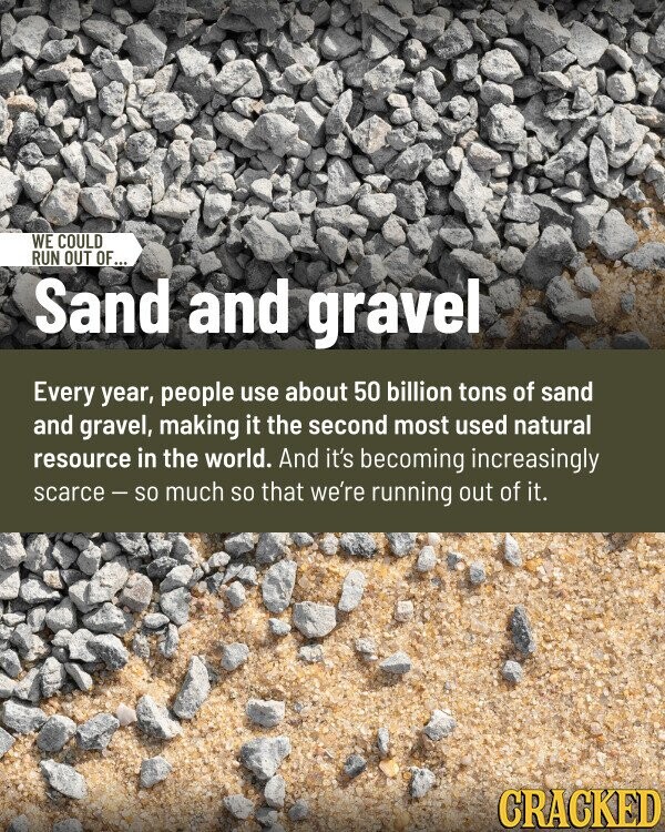 WE COULD RUN OUT OF... Sand and gravel Every year, people use about 50 billion tons of sand and gravel, making it the second most used natural resource in the world. And it's becoming increasingly scarce - so much so that we're running out of it. CRACKED