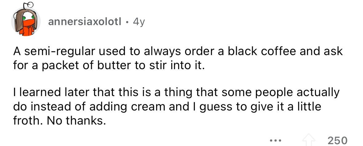 annersiaxolotl . 4y A semi-regular used to always order a black coffee and ask for a packet of butter to stir into it. I learned later that this is a thing that some people actually do instead of adding cream and I guess to give it a little froth. No thanks. ... 250