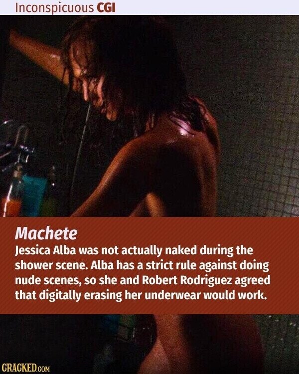 Inconspicuous CGI Machete Jessica Alba was not actually naked during the shower scene. Alba has a strict rule against doing nude scenes, so she and Robert Rodriguez agreed that digitally erasing her underwear would work. CRACKED.COM