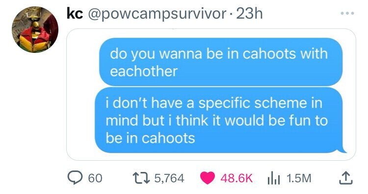 kc @powcampsurvivor- 23h do you wanna be in cahoots with eachother i i don't have a specific scheme in mind but i think it would be fun to be in cahoots 60 5,764 48.6K du 1.5M 