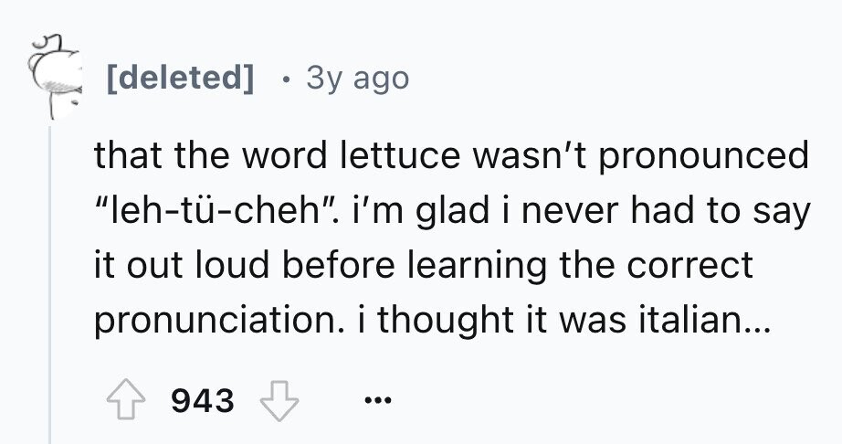 0 3y ago that the word lettuce wasn't pronounced leh-tü-cheh. i'm glad i never had to say it out loud before learning the correct pronunciation. i thought it was italian... 943 ...