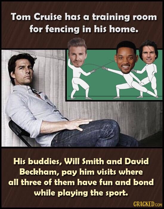Tom Cruise has a training room for fencing in his home. His buddies, Will Smith and David Beckham, pay him visits where all three of them have fun and bond while playing the sport. CRACKED.COM