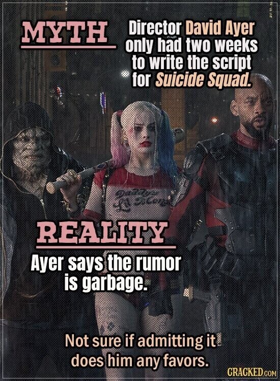 Director David Ayer MYTH only had two weeks to write the script for Suicide Squad. Дадару L FoCong REALITY Ayer says the rumor is garbage. Not sure if admitting it does him any favors. CRACKED.COM