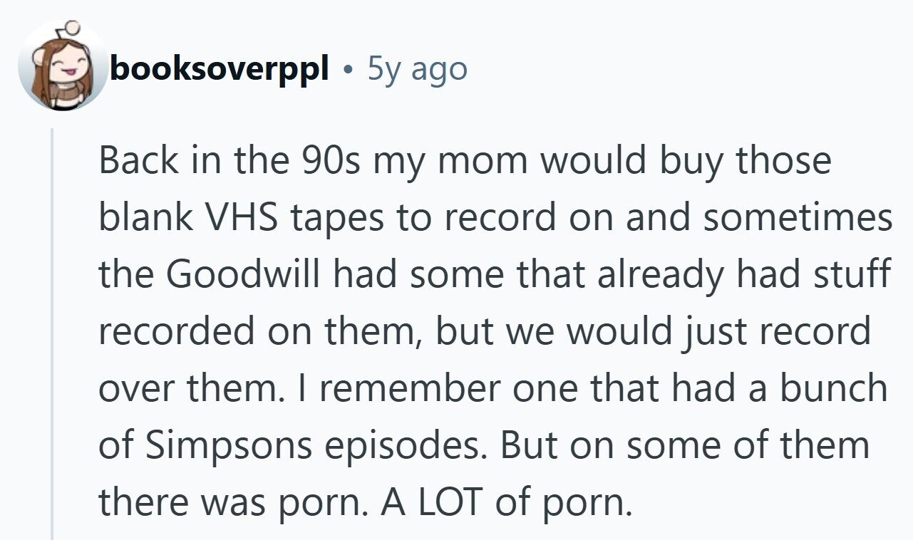 booksoverppl 5y ago Back in the 90s my mom would buy those blank VHS tapes to record on and sometimes the Goodwill had some that already had stuff recorded on them, but we would just record over them. | remember one that had a bunch of Simpsons episodes. But on some of them there was porn. A LOT of porn.