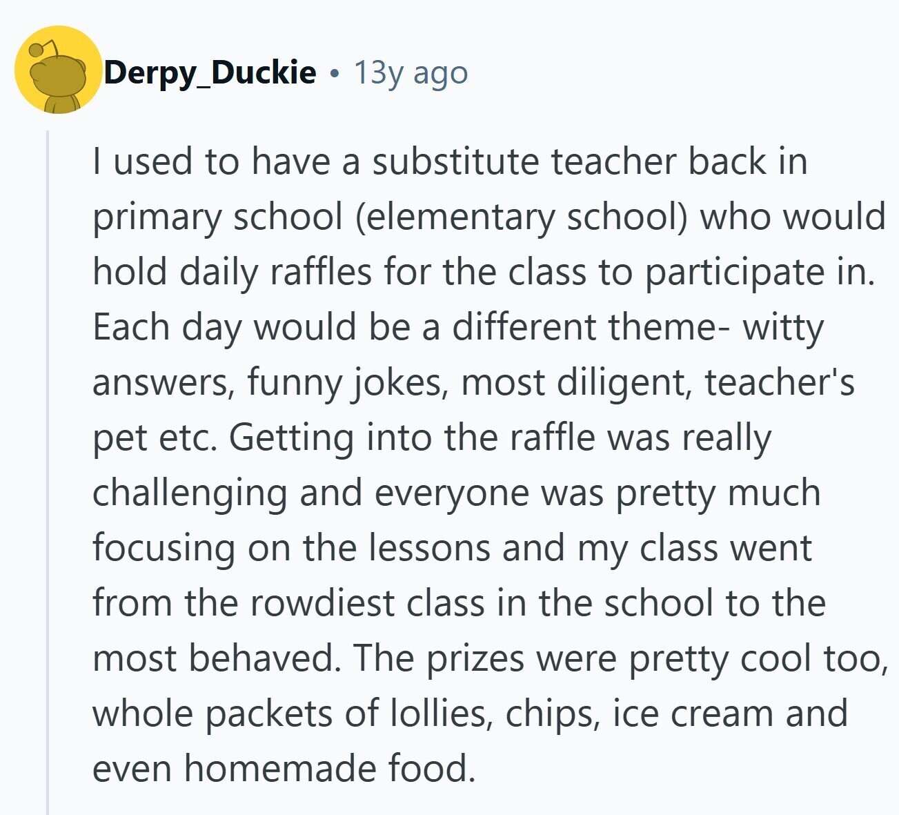 Derpy_Duckie 13y ago I used to have a substitute teacher back in primary school (elementary school) who would hold daily raffles for the class to participate in. Each day would be a different theme- witty answers, funny jokes, most diligent, teacher's pet etc. Getting into the raffle was really challenging and everyone was pretty much focusing on the lessons and my class went from the rowdiest class in the school to the most behaved. The prizes were pretty cool too, whole packets of lollies, chips, ice cream and even homemade food.