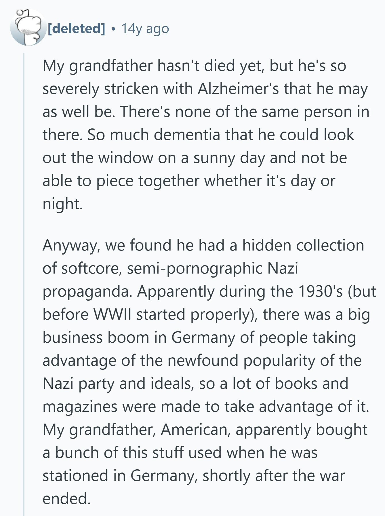  14y ago My grandfather hasn't died yet, but he's so severely stricken with Alzheimer's that he may as well be. There's none of the same person in there. So much dementia that he could look out the window on a sunny day and not be able to piece together whether it's day or night. Anyway, we found he had a hidden collection of softcore, semi-pornographic Nazi propaganda. Apparently during the 1930's (but before WWII started properly), there was a big business boom in Germany of people taking advantage of the newfound popularity of the Nazi party and ideals, so 