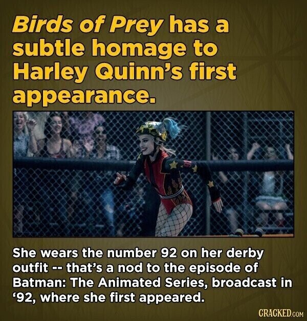 Birds of Prey has a subtle homage to Harley Quinn's first appearance. She wears the number 92 on her derby outfit - that's a nod to the episode of Batman: The Animated Series, broadcast in '92, where she first appeared. CRACKED.COM
