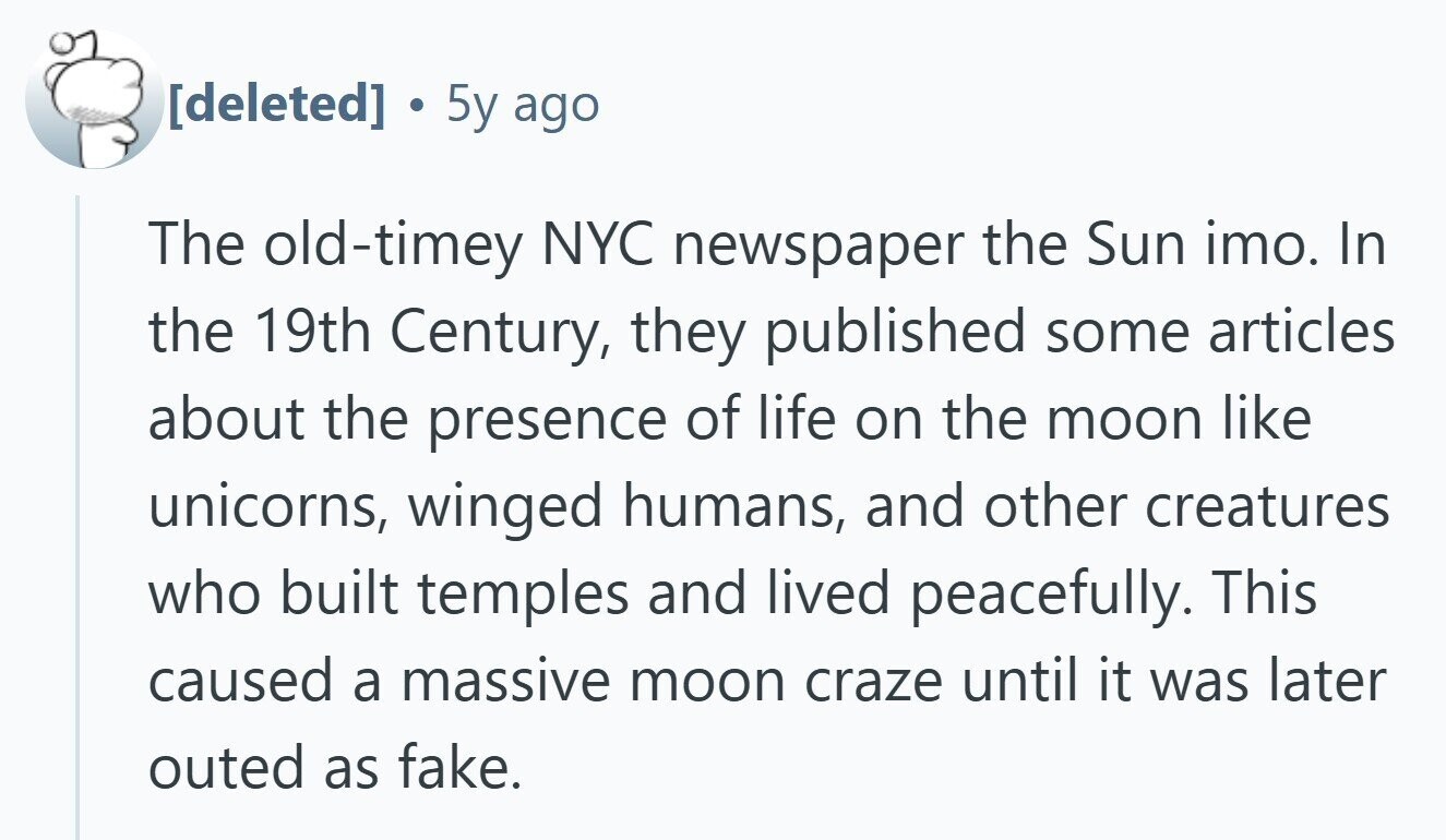 . 5y ago The old-timey NYC newspaper the Sun imo. In the 19th Century, they published some articles about the presence of life on the moon like unicorns, winged humans, and other creatures who built temples and lived peacefully. This caused a massive moon craze until it was later outed as fake.